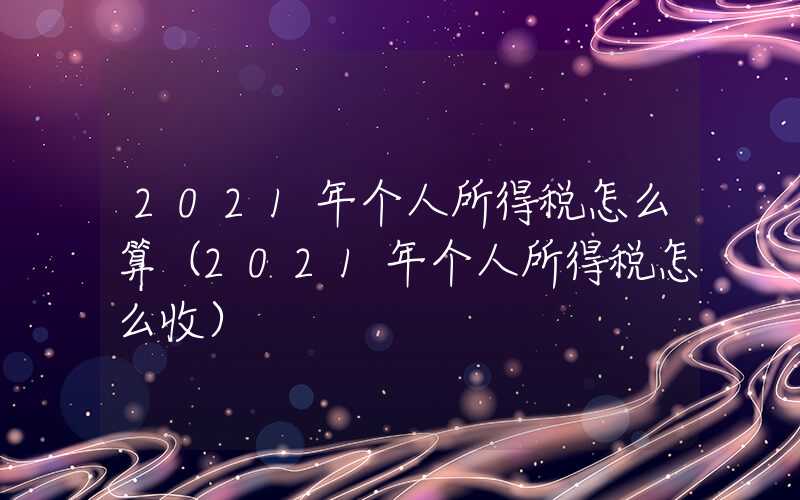 2021年个人所得税怎么算（2021年个人所得税怎么收）