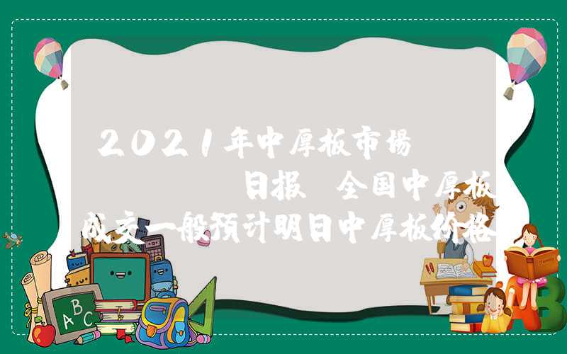 2021年中厚板市场Mysteel日报：全国中厚板成交一般预计明日中厚板价格震荡调整