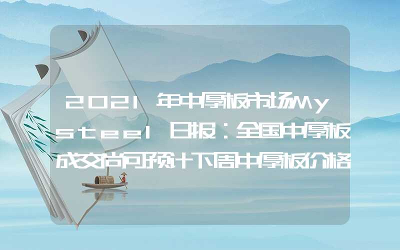 2021年中厚板市场Mysteel日报：全国中厚板成交尚可预计下周中厚板价格震荡偏强