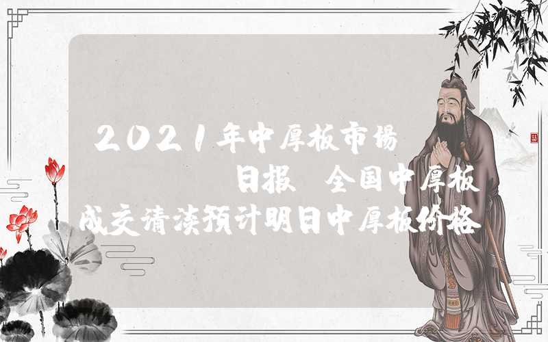 2021年中厚板市场Mysteel日报：全国中厚板成交清淡预计明日中厚板价格窄幅下探