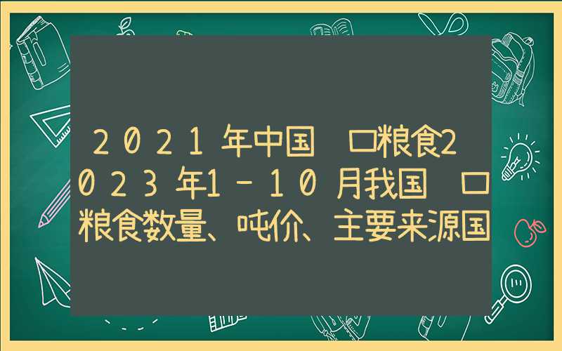 2021年中国进口粮食2023年1-10月我国进口粮食数量、吨价、主要来源国情况