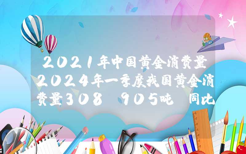 2021年中国黄金消费量2024年一季度我国黄金消费量308.905吨，同比增长5.94%