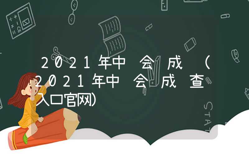 2021年中级会计成绩（2021年中级会计成绩查询入口官网）