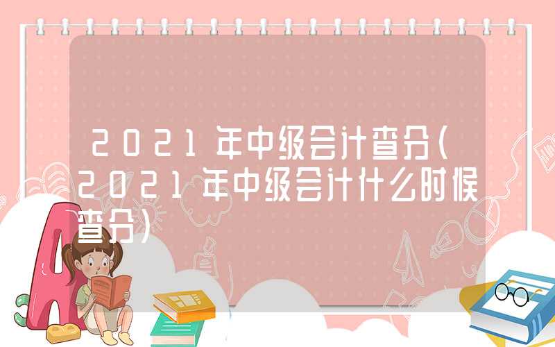 2021年中级会计查分（2021年中级会计什么时候查分）