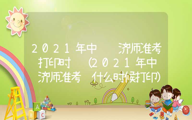 2021年中级经济师准考证打印时间（2021年中级经济师准考证什么时候打印）