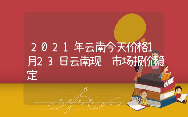 2021年云南今天价格1月23日云南现货市场报价稳定