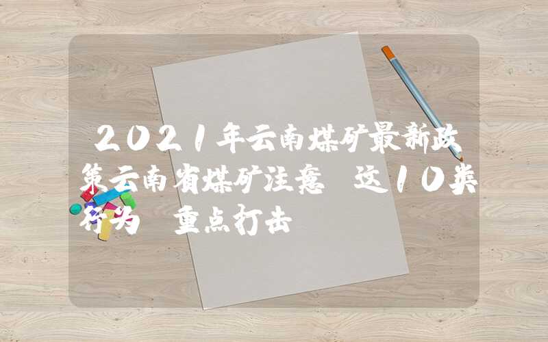 2021年云南煤矿最新政策云南省煤矿注意：这10类行为，重点打击