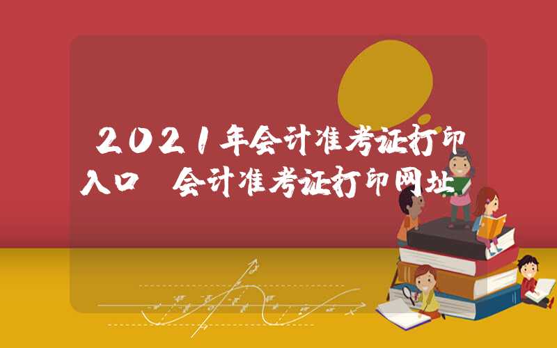 2021年会计准考证打印入口（会计准考证打印网址）