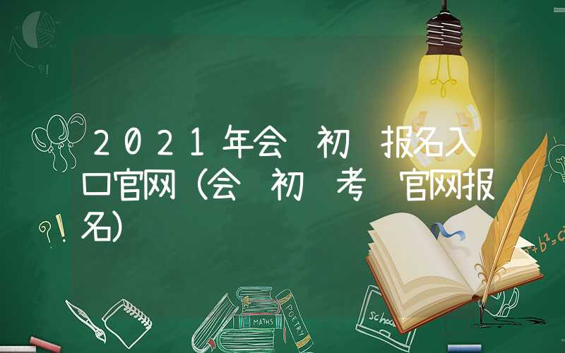 2021年会计初级报名入口官网（会计初级考试官网报名）