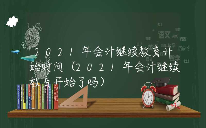 2021年会计继续教育开始时间（2021年会计继续教育开始了吗）