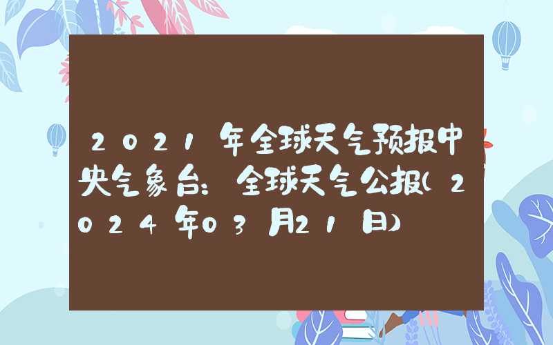 2021年全球天气预报中央气象台：全球天气公报（2024年03月21日）