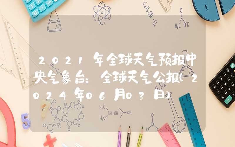 2021年全球天气预报中央气象台：全球天气公报（2024年06月03日）