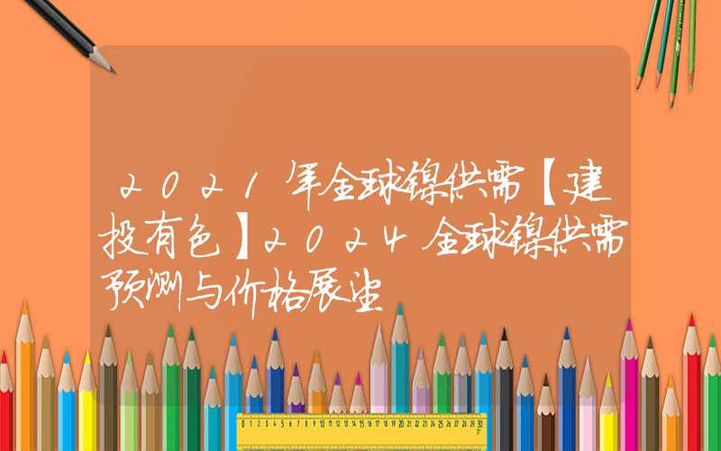 2021年全球镍供需【建投有色】2024全球镍供需预测与价格展望