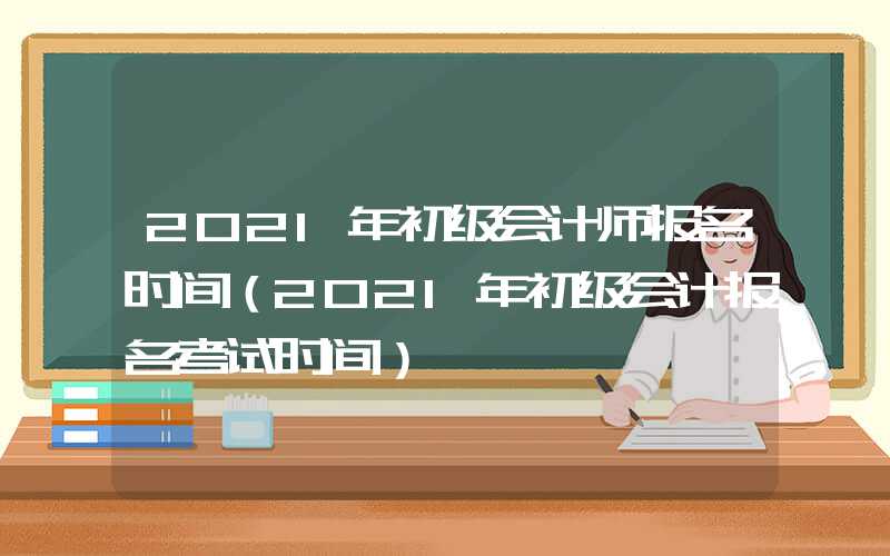 2021年初级会计师报名时间（2021年初级会计报名考试时间）