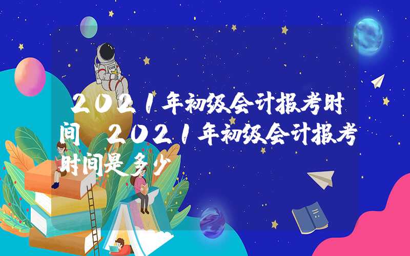 2021年初级会计报考时间（2021年初级会计报考时间是多少）