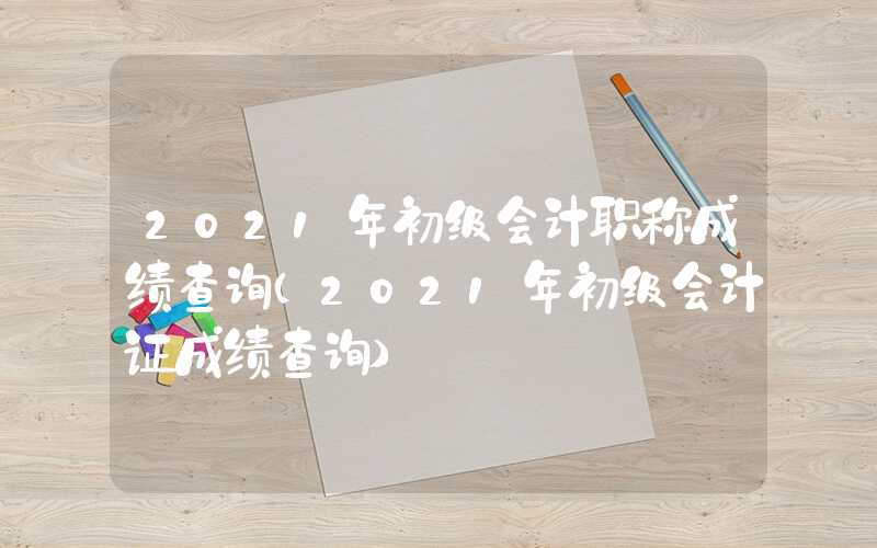 2021年初级会计职称成绩查询（2021年初级会计证成绩查询）