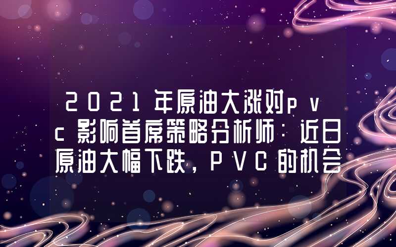 2021年原油大涨对pvc影响首席策略分析师：近日原油大幅下跌，PVC的机会来了？