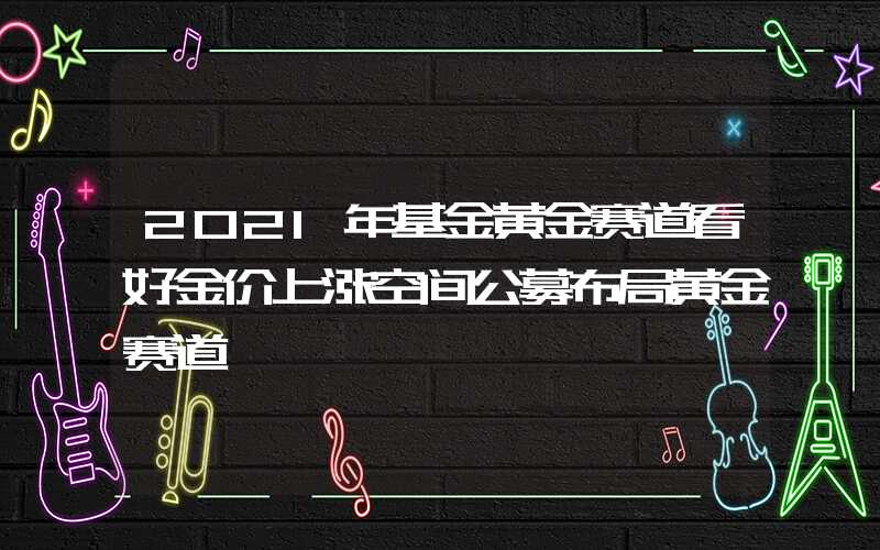 2021年基金黄金赛道看好金价上涨空间公募布局黄金赛道