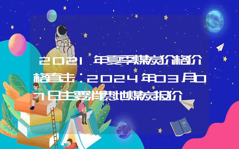 2021年夏季煤炭价格价格直击：2024年03月07日主要消费地煤炭报价