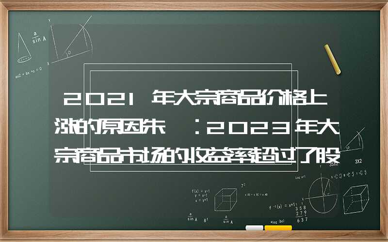 2021年大宗商品价格上涨的原因朱斌：2023年大宗商品市场的收益率超过了股市，原因是……