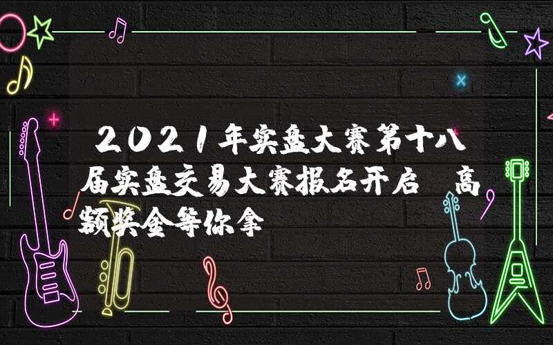 2021年实盘大赛第十八届实盘交易大赛报名开启，高额奖金等你拿！