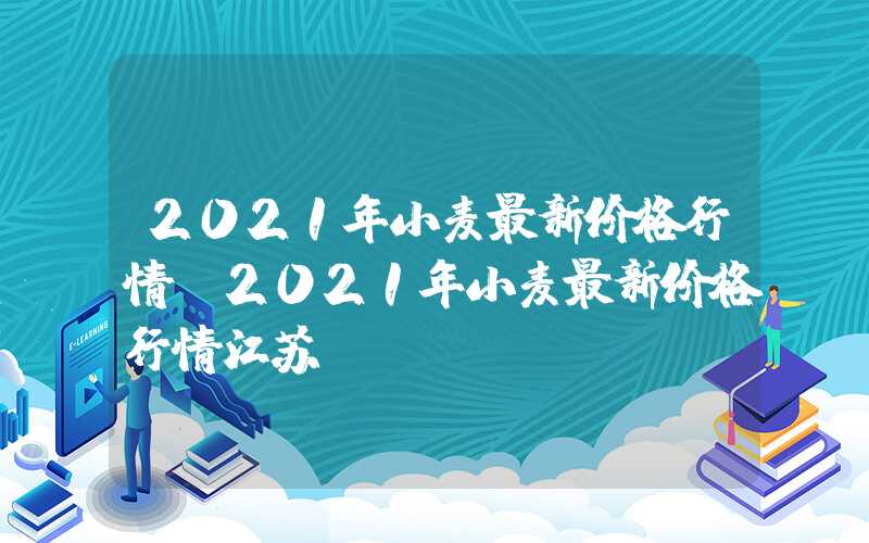 2021年小麦最新价格行情（2021年小麦最新价格行情江苏）