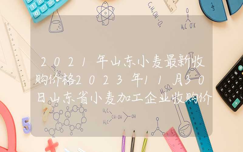 2021年山东小麦最新收购价格2023年11月30日山东省小麦加工企业收购价