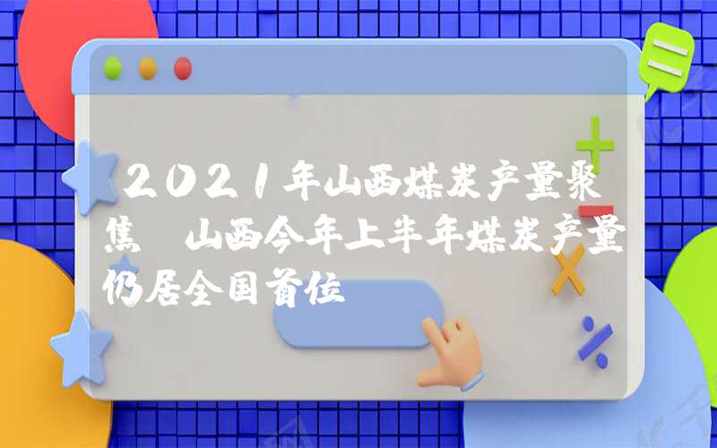 2021年山西煤炭产量聚焦|山西今年上半年煤炭产量仍居全国首位