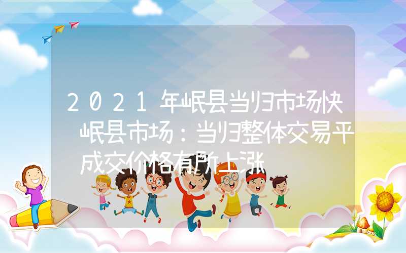 2021年岷县当归市场快讯岷县市场：当归整体交易平缓成交价格有所上涨