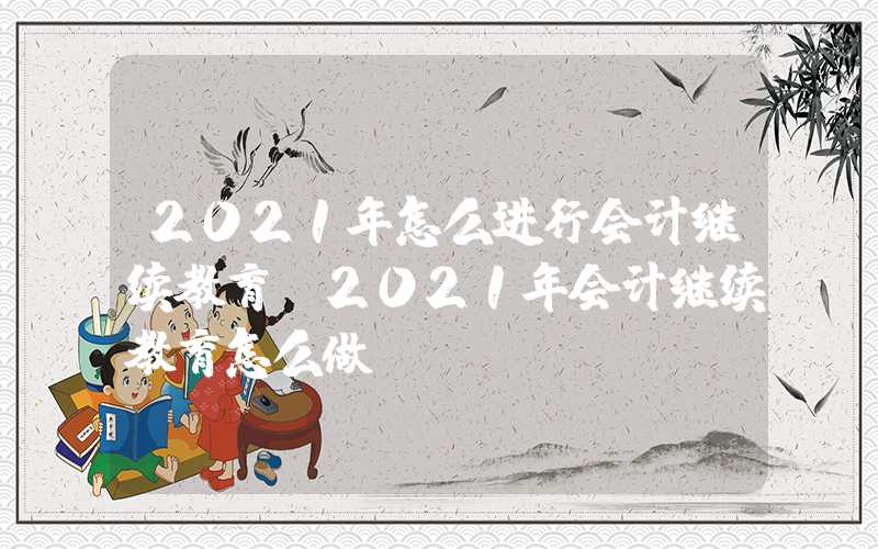 2021年怎么进行会计继续教育（2021年会计继续教育怎么做）