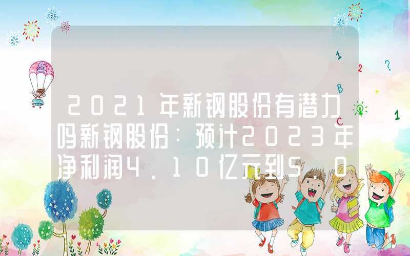 2021年新钢股份有潜力吗新钢股份：预计2023年净利润4.10亿元到5.00亿元，同比减少60.80%到52.20%