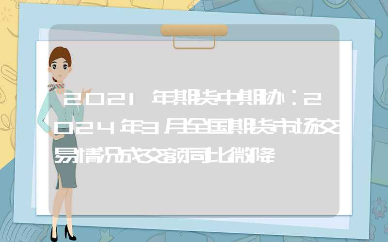 2021年期货中期协：2024年3月全国期货市场交易情况成交额同比微降