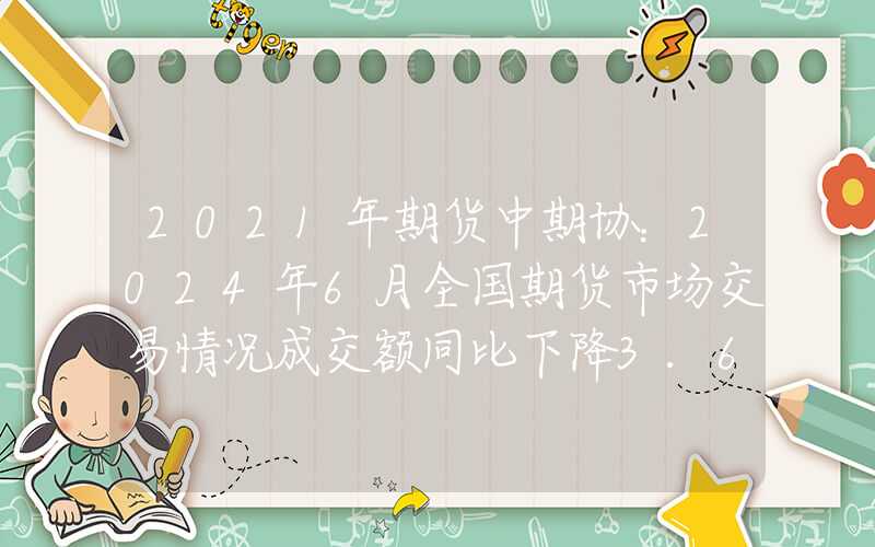 2021年期货中期协：2024年6月全国期货市场交易情况成交额同比下降3.60%