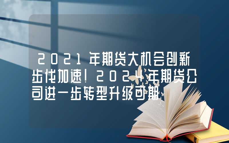 2021年期货大机会创新步伐加速！2024年期货公司进一步转型升级可期