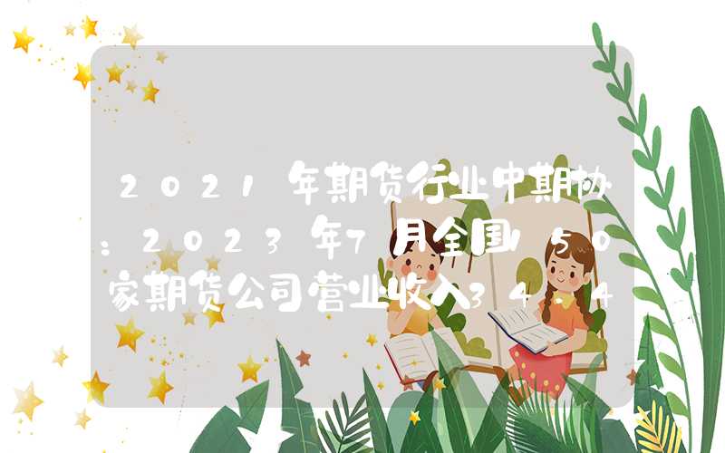 2021年期货行业中期协：2023年7月全国150家期货公司营业收入34.44亿元净利润9.50亿元