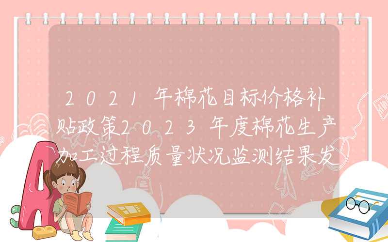 2021年棉花目标价格补贴政策2023年度棉花生产加工过程质量状况监测结果发布