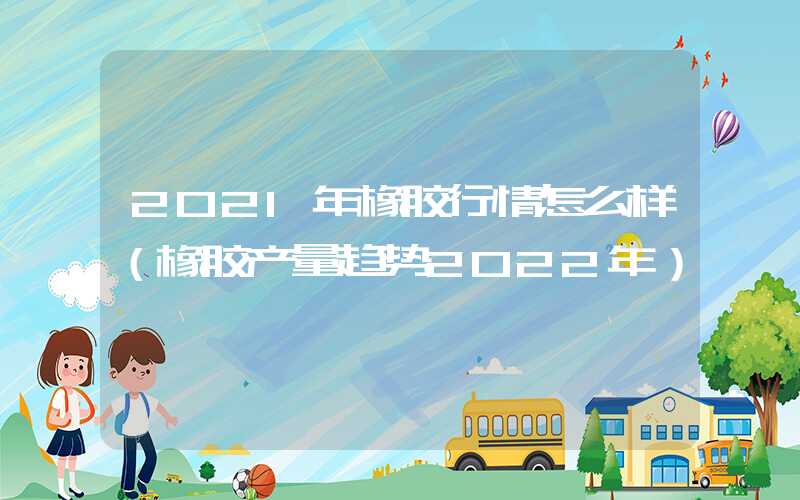 2021年橡胶行情怎么样（橡胶产量趋势2022年）