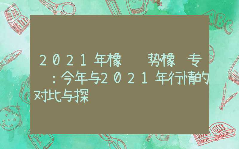 2021年橡胶趋势橡胶专题：今年与2021年行情的对比与探讨