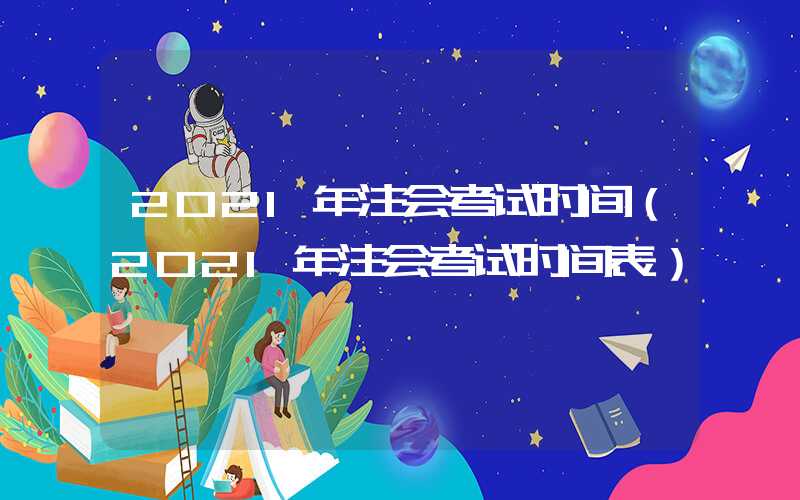 2021年注会考试时间（2021年注会考试时间表）