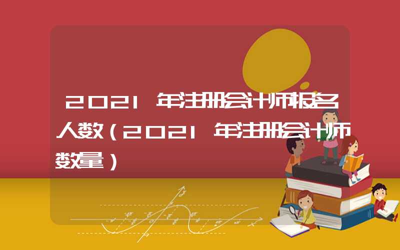 2021年注册会计师报名人数（2021年注册会计师数量）