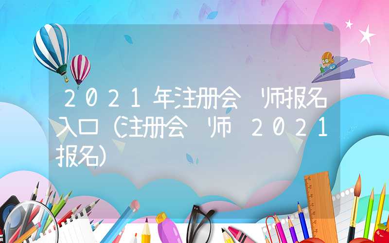 2021年注册会计师报名入口（注册会计师 2021报名）