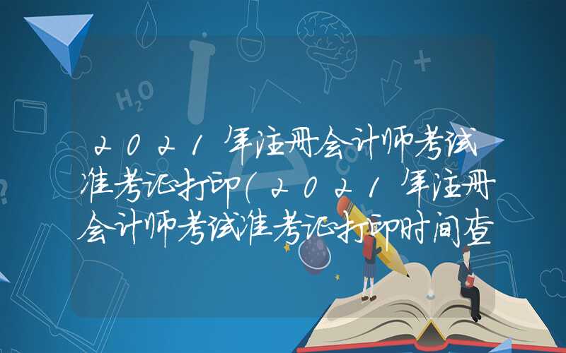 2021年注册会计师考试准考证打印（2021年注册会计师考试准考证打印时间查询）