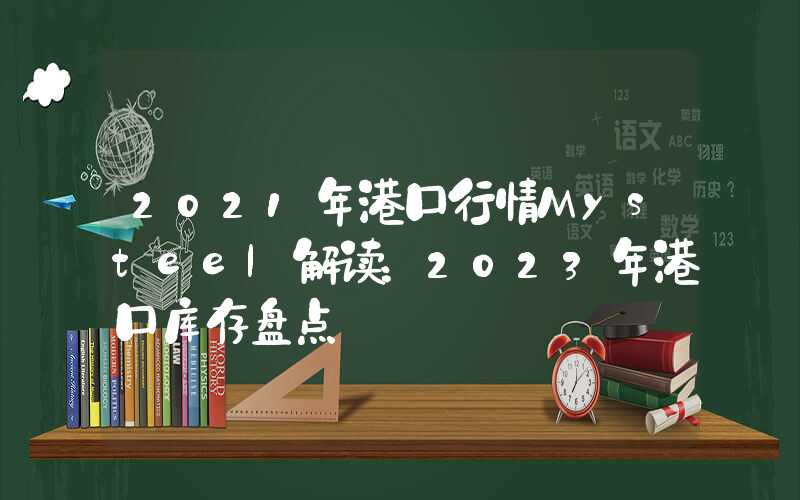 2021年港口行情Mysteel解读：2023年港口库存盘点