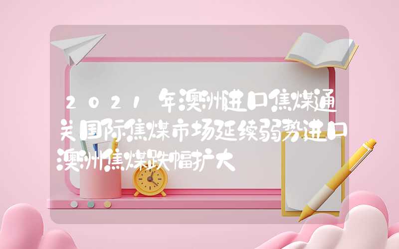 2021年澳洲进口焦煤通关国际焦煤市场延续弱势进口澳洲焦煤跌幅扩大