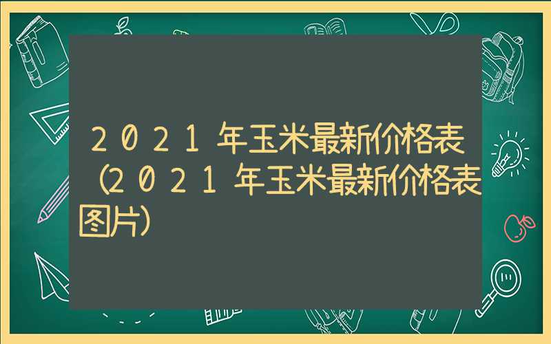 2021年玉米最新价格表（2021年玉米最新价格表图片）