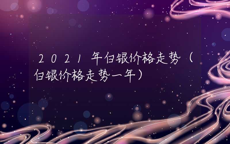 2021年白银价格走势（白银价格走势一年）