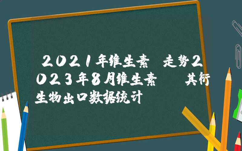 2021年维生素c走势2023年8月维生素C及其衍生物出口数据统计