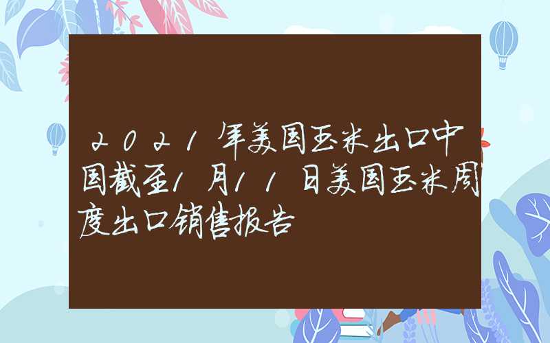 2021年美国玉米出口中国截至1月11日美国玉米周度出口销售报告
