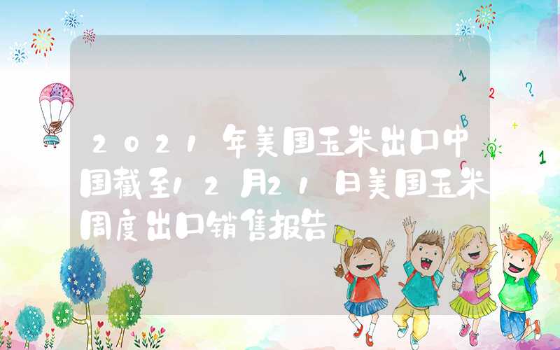 2021年美国玉米出口中国截至12月21日美国玉米周度出口销售报告