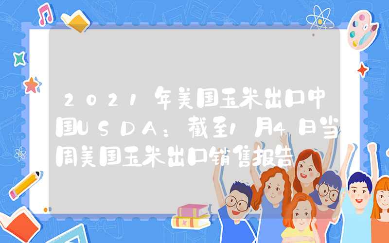 2021年美国玉米出口中国USDA：截至1月4日当周美国玉米出口销售报告